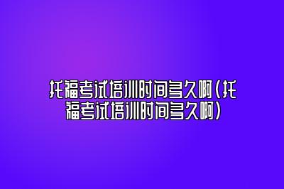 托福考试培训时间多久啊(托福考试培训时间多久啊)