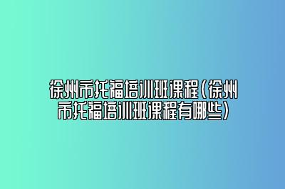 徐州市托福培训班课程(徐州市托福培训班课程有哪些)