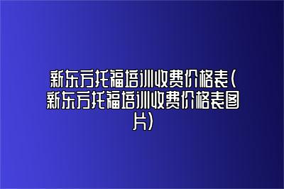 新东方托福培训收费价格表(新东方托福培训收费价格表图片)