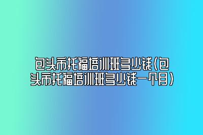 包头市托福培训班多少钱(包头市托福培训班多少钱一个月)