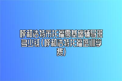 呼和浩特市托福零基础辅导班多少钱(呼和浩特托福培训学费)