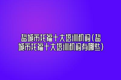 盐城市托福十大培训机构(盐城市托福十大培训机构有哪些)