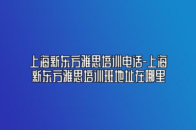 上海新东方雅思培训电话-上海新东方雅思培训班地址在哪里