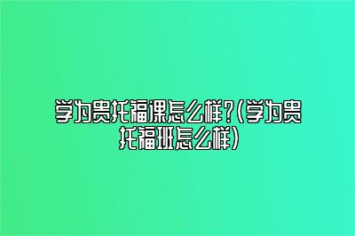 学为贵托福课怎么样？(学为贵托福班怎么样)