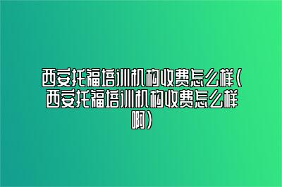 西安托福培训机构收费怎么样(西安托福培训机构收费怎么样啊)