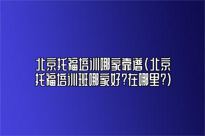 北京托福培训哪家靠谱(北京托福培训班哪家好?在哪里?)