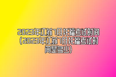 2023年江苏7月托福考试时间(2023年江苏7月托福考试时间是多少)