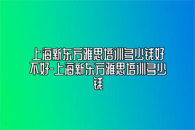 上海新东方雅思培训多少钱好不好-上海新东方雅思培训多少钱