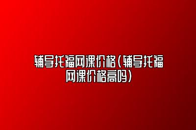 辅导托福网课价格(辅导托福网课价格高吗)