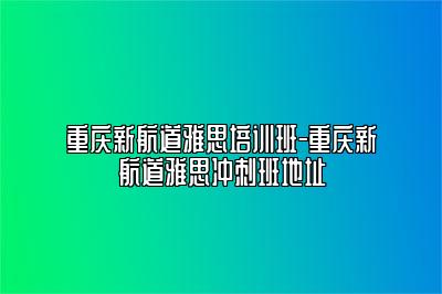 重庆新航道雅思培训班-重庆新航道雅思冲刺班地址