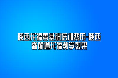 陕西托福零基础培训费用-陕西新航道托福教学效果