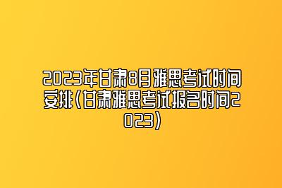 2023年甘肃8月雅思考试时间安排(甘肃雅思考试报名时间2023)