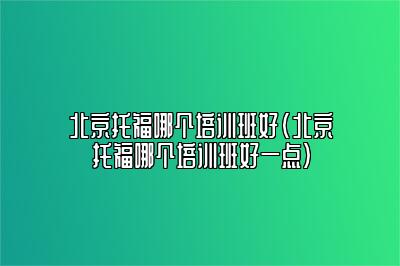 北京托福哪个培训班好(北京托福哪个培训班好一点)