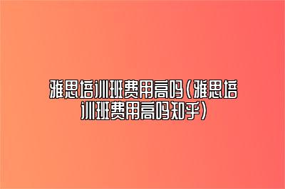 雅思培训班费用高吗(雅思培训班费用高吗知乎)