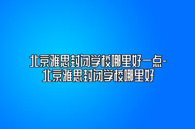 北京雅思封闭学校哪里好一点-北京雅思封闭学校哪里好