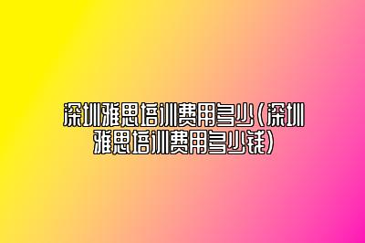 深圳雅思培训费用多少(深圳雅思培训费用多少钱)