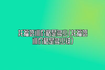 托福培训价格是多少(托福培训价格是多少钱)