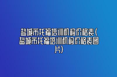 盐城市托福培训机构价格表(盐城市托福培训机构价格表图片)