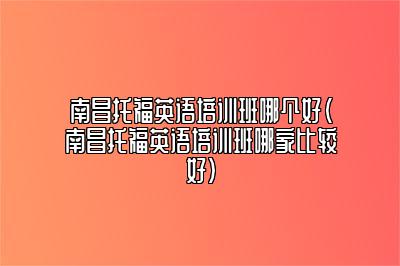 南昌托福英语培训班哪个好(南昌托福英语培训班哪家比较好)