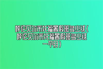 呼伦贝尔市托福暑假班多少钱(呼伦贝尔市托福暑假班多少钱一个月)