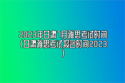 2023年甘肃7月雅思考试时间(甘肃雅思考试报名时间2023)