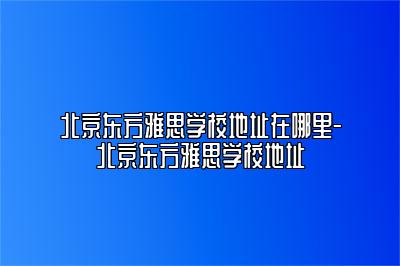 北京东方雅思学校地址在哪里-北京东方雅思学校地址