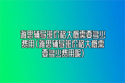 雅思辅导班价格大概需要多少费用(雅思辅导班价格大概需要多少费用呢)