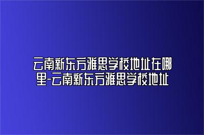 云南新东方雅思学校地址在哪里-云南新东方雅思学校地址