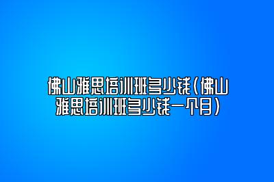 佛山雅思培训班多少钱(佛山雅思培训班多少钱一个月)