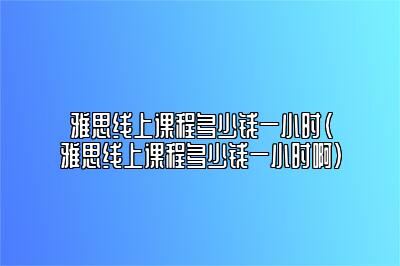 雅思线上课程多少钱一小时(雅思线上课程多少钱一小时啊)