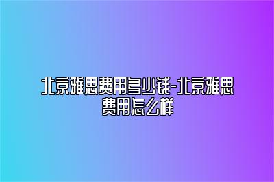 北京雅思费用多少钱-北京雅思费用怎么样