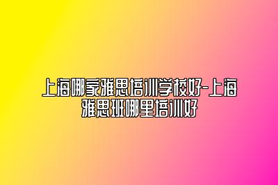 上海哪家雅思培训学校好-上海雅思班哪里培训好