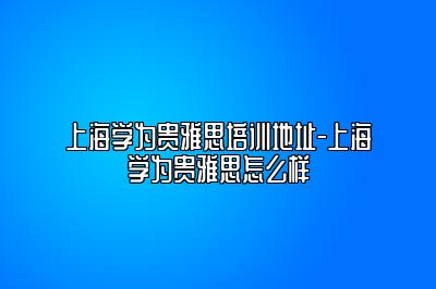 上海学为贵雅思培训地址-上海学为贵雅思怎么样