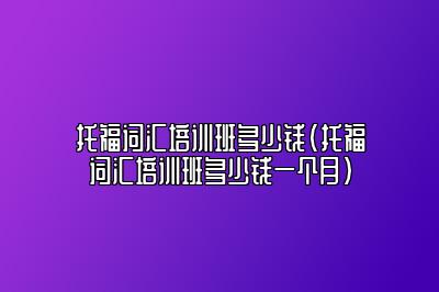 托福词汇培训班多少钱(托福词汇培训班多少钱一个月)