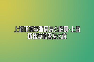 上海环球学雅思怎么样啊-上海环球学雅思怎么样