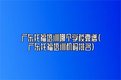 广东托福培训哪个学校靠谱(广东托福培训机构排名)