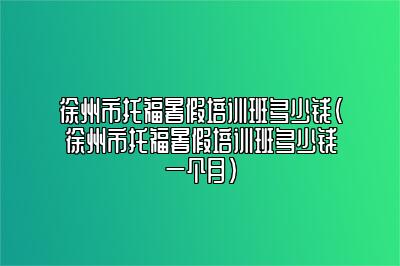 徐州市托福暑假培训班多少钱(徐州市托福暑假培训班多少钱一个月)