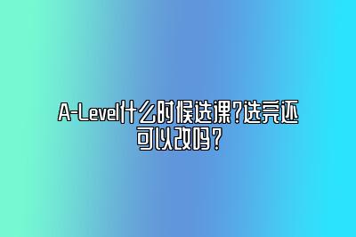 A-Level什么时候选课？选完还可以改吗？