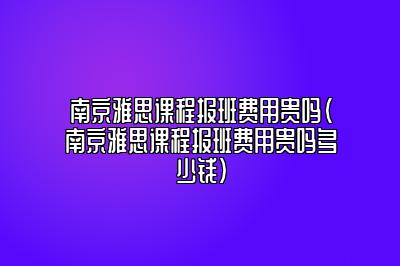 南京雅思课程报班费用贵吗(南京雅思课程报班费用贵吗多少钱)