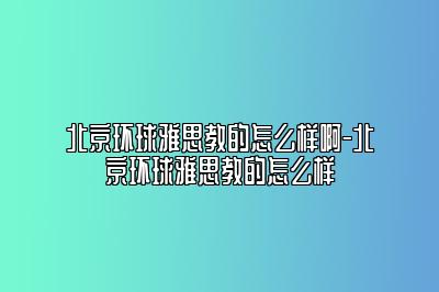 北京环球雅思教的怎么样啊-北京环球雅思教的怎么样