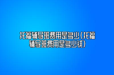 托福辅导班费用是多少(托福辅导班费用是多少钱)