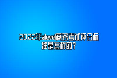 2022年alevel商务考试评分标准是怎样的？