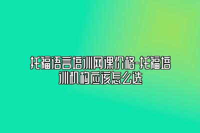 托福语言培训网课价格-托福培训机构应该怎么选