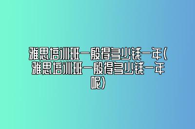 雅思培训班一般得多少钱一年(雅思培训班一般得多少钱一年呢)