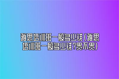 雅思培训班一般多少钱(雅思培训班一般多少钱?贵不贵)