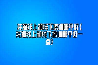 托福线上和线下培训哪个好(托福线上和线下培训哪个好一点)