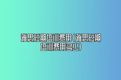 雅思短期培训费用(雅思短期培训费用多少)