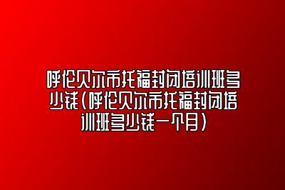 呼伦贝尔市托福封闭培训班多少钱(呼伦贝尔市托福封闭培训班多少钱一个月)