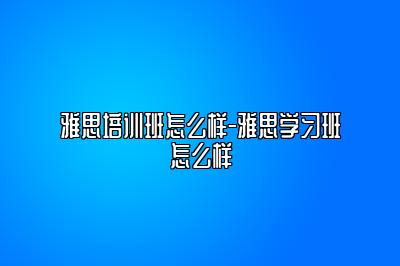 雅思培训班怎么样-雅思学习班怎么样