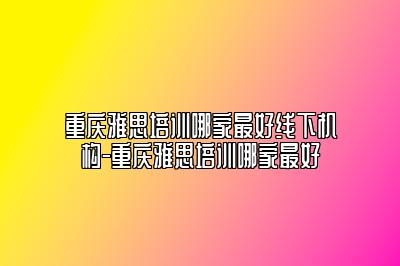 重庆雅思培训哪家最好线下机构-重庆雅思培训哪家最好